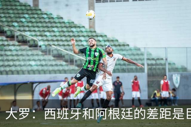 大罗：西班牙和阿根廷的差距是巨大的，后者有梅西也无力抗衡