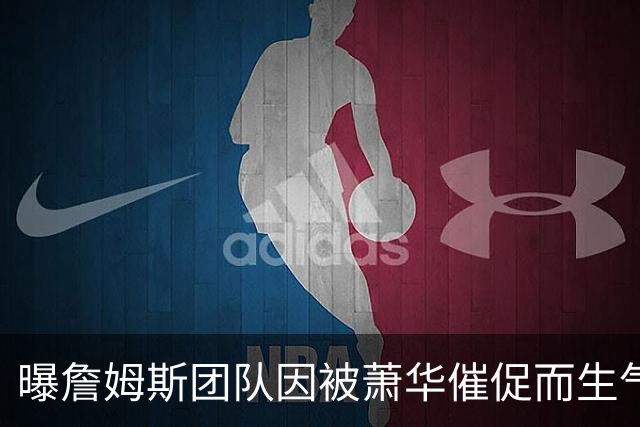 曝詹姆斯团队因被萧华催促而生气 暂时推迟官宣