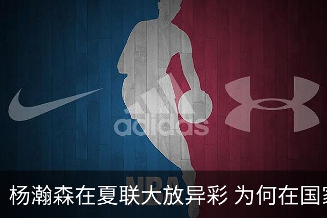 杨瀚森在夏联大放异彩 为何在国家队判若两人 到底有何玄机