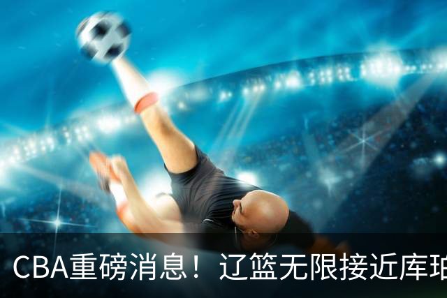 CBA重磅消息！辽篮无限接近库珀，深圳男篮小外援签约巴黎联赛，周鹏重回广东，奎因续约或有反转